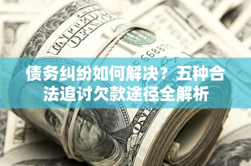 济南债务纠纷如何解决？五种合法追讨欠款途径全解析