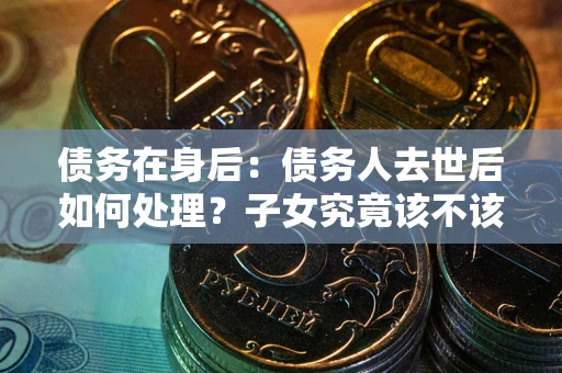 济南债务在身后：债务人去世后如何处理？子女究竟该不该还钱？