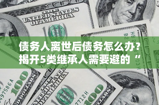济南债务人离世后债务怎么办？揭开5类继承人需要避的“坑”