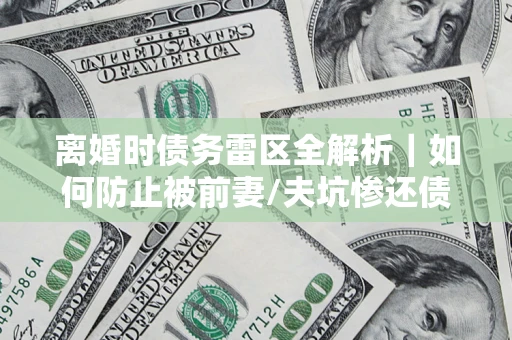 济南离婚时债务雷区全解析｜如何防止被前妻/夫坑惨还债？