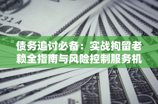 济南债务追讨必备：实战拘留老赖全指南与风险控制服务机构推荐